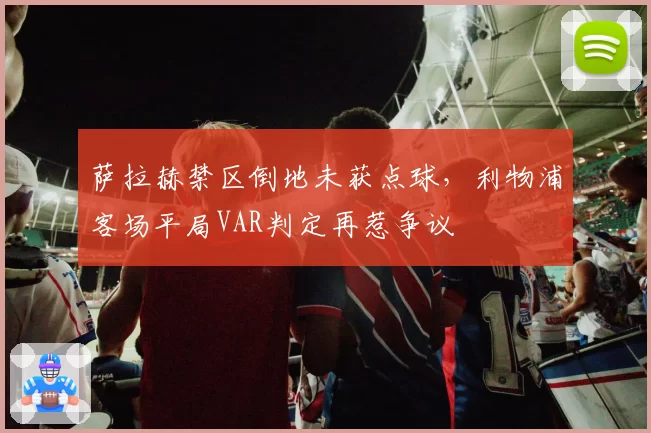 萨拉赫禁区倒地未获点球，利物浦客场平局VAR判定再惹争议