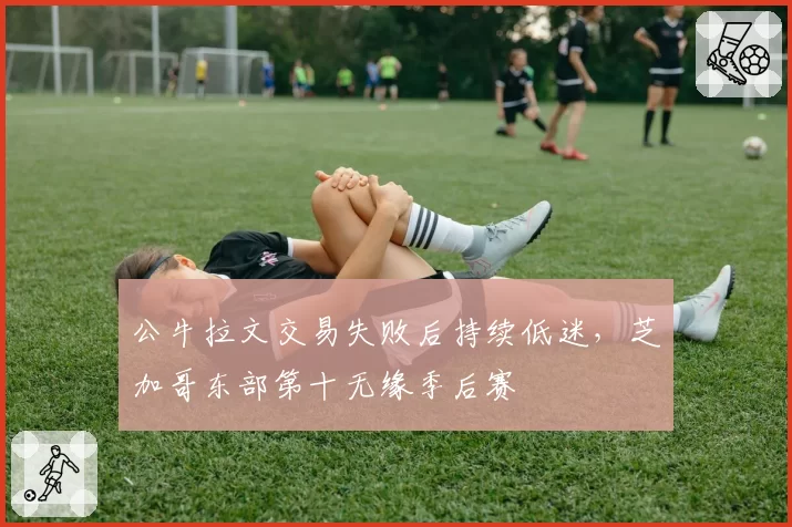 公牛拉文交易失败后持续低迷，芝加哥东部第十无缘季后赛