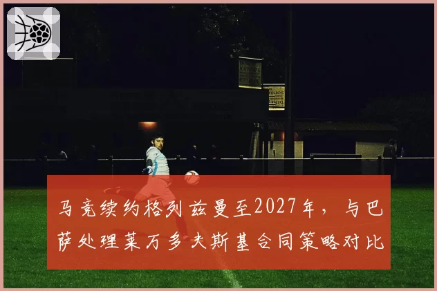 马竞续约格列兹曼至2027年,与巴萨处理莱万多夫斯基合同策略对比