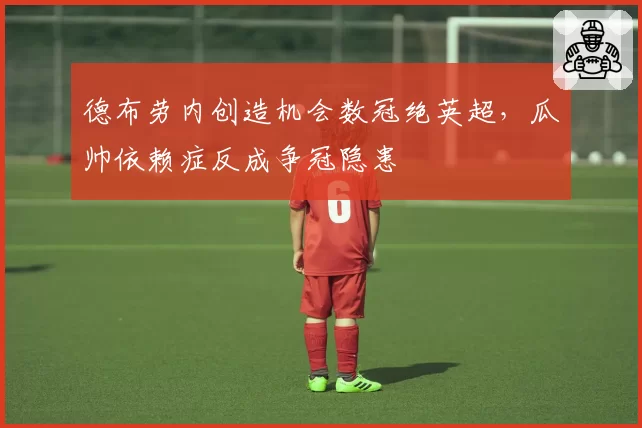 德布劳内创造机会数冠绝英超,瓜帅依赖症反成争冠隐患