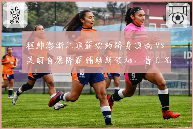 程帅澎浙江顶薪续约跻身顶流 vs 吴前自愿降薪辅助新领袖，昔日兄弟薪资格局互换引唏嘘