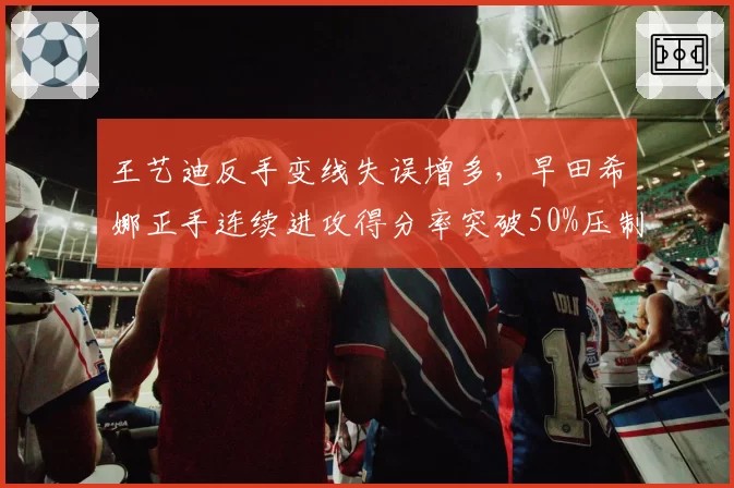 王艺迪反手变线失误增多，早田希娜正手连续进攻得分率突破50%压制明显