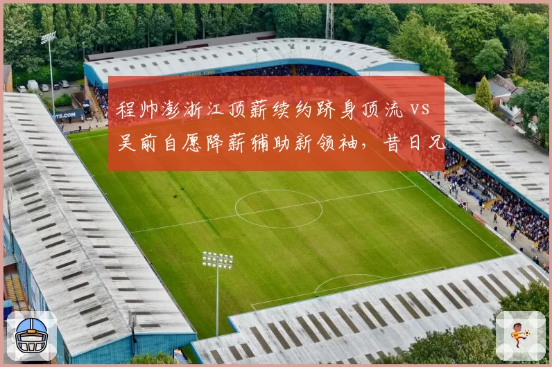 程帅澎浙江顶薪续约跻身顶流 vs 吴前自愿降薪辅助新领袖,昔日兄弟薪资格局互换引唏嘘