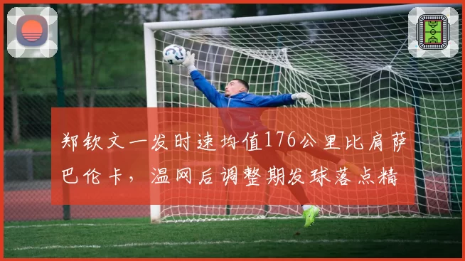 郑钦文一发时速均值176公里比肩萨巴伦卡,温网后调整期发球落点精准度成关键变量