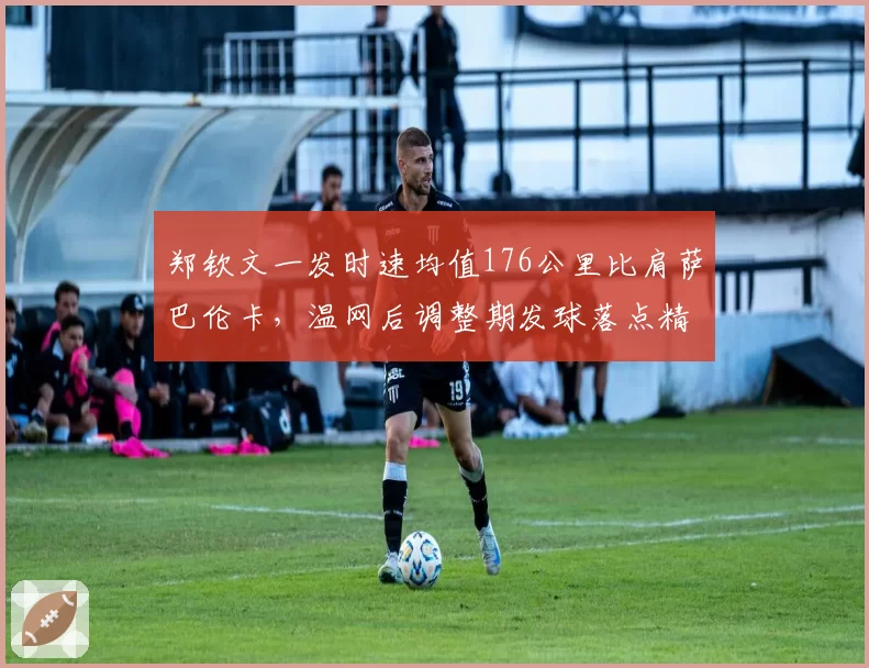 郑钦文一发时速均值176公里比肩萨巴伦卡,温网后调整期发球落点精准度成关键变量