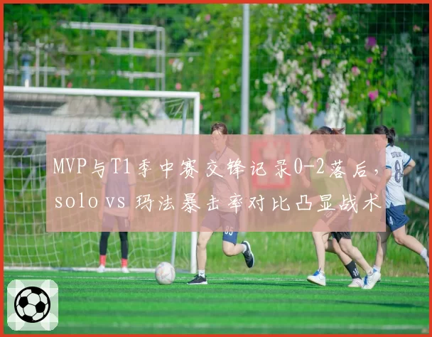MVP与T1季中赛交锋记录0-2落后，solo vs 玛法暴击率对比凸显战术短板