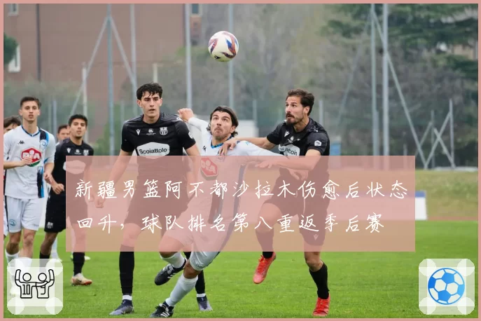 新疆男篮阿不都沙拉木伤愈后状态回升，球队排名第八重返季后赛