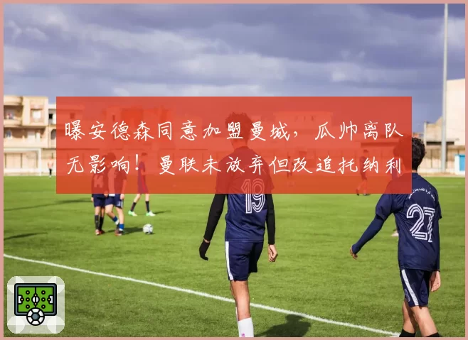 曝安德森同意加盟曼城，瓜帅离队无影响！曼联未放弃但改追托纳利