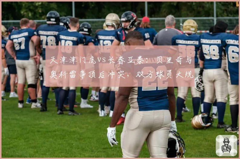 天津津门虎vs长春亚泰：贝里奇与奥科雷争顶后冲突，双方球员大规模推搡各罚一人