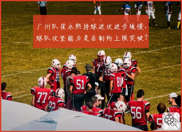 广州队崔永熙持球进攻进步缓慢,球队攻坚能力是否制约上限突破?