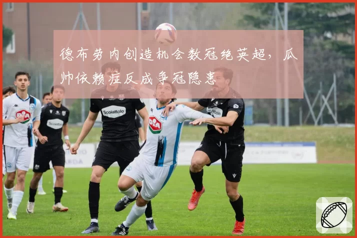 德布劳内创造机会数冠绝英超,瓜帅依赖症反成争冠隐患