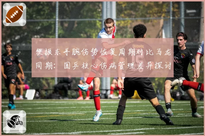 樊振东手腕伤势恢复周期对比马龙同期：国乒核心伤病管理差异探讨