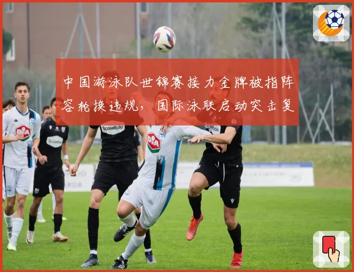 中国游泳队世锦赛接力金牌被指阵容轮换违规,国际泳联启动突击复查程序