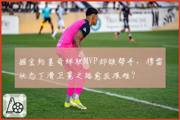 掘金约基奇蝉联MVP却缺帮手，穆雷状态下滑卫冕之路愈发艰难？