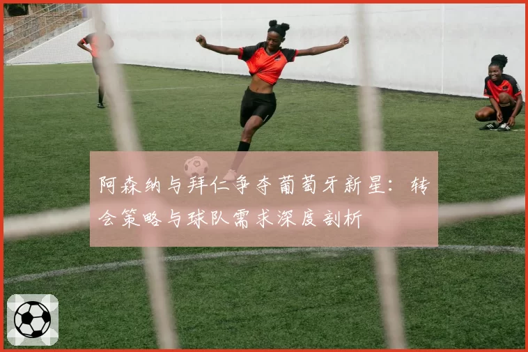 阿森纳与拜仁争夺葡萄牙新星：转会策略与球队需求深度剖析
