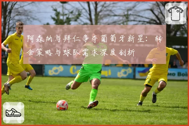 阿森纳与拜仁争夺葡萄牙新星：转会策略与球队需求深度剖析