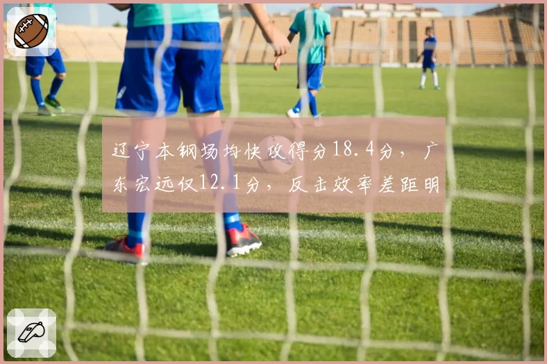 辽宁本钢场均快攻得分18.4分，广东宏远仅12.1分，反击效率差距明显