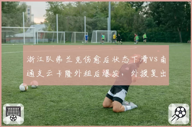 浙江队弗兰克伤愈后状态下滑vs南通支云卡隆外租后爆发，外援复出后走势对比