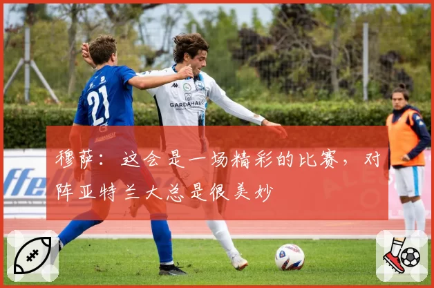 穆萨：这会是一场精彩的比赛，对阵亚特兰大总是很美妙