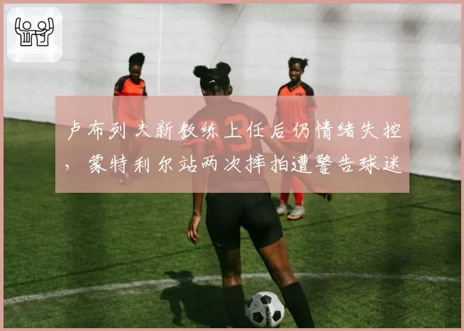 卢布列夫新教练上任后仍情绪失控，蒙特利尔站两次摔拍遭警告球迷呼吁禁赛