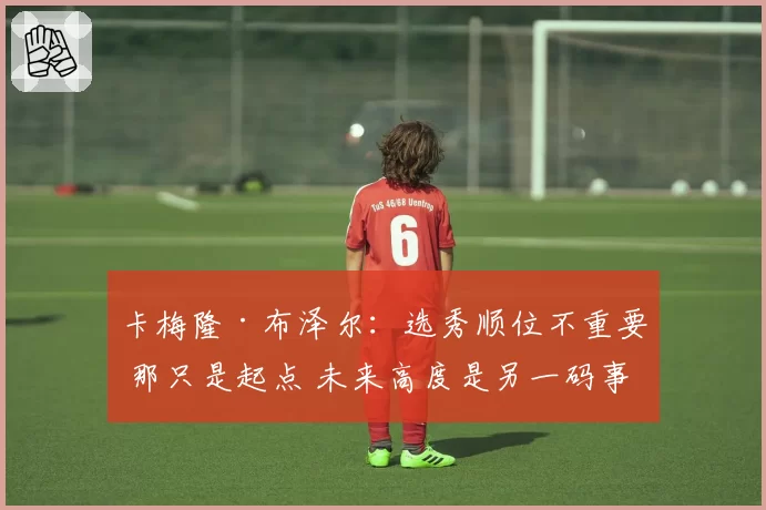 卡梅隆·布泽尔：选秀顺位不重要 那只是起点 未来高度是另一码事