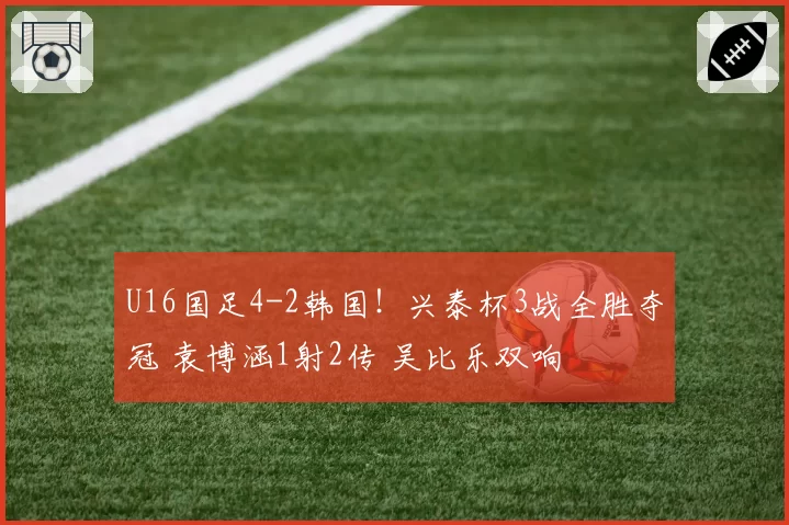 U16国足4-2韩国！兴泰杯3战全胜夺冠 袁博涵1射2传 吴比乐双响