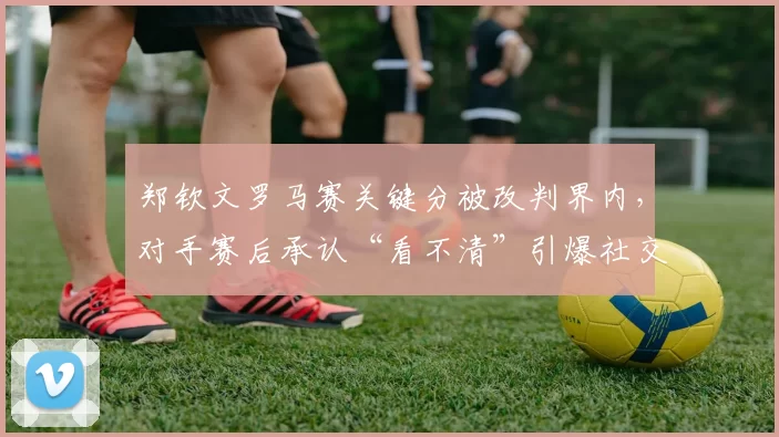 郑钦文罗马赛关键分被改判界内,对手赛后承认“看不清”引爆社交媒体争议