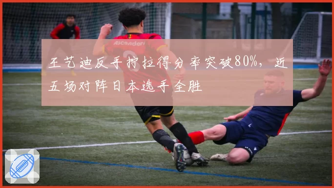 王艺迪反手拧拉得分率突破80%，近五场对阵日本选手全胜