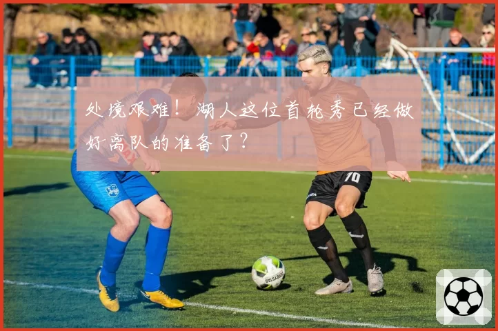 处境艰难！湖人这位首轮秀已经做好离队的准备了？