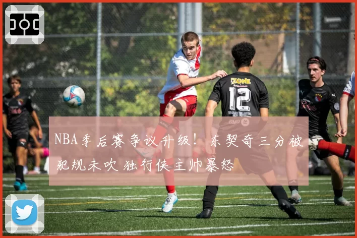 NBA季后赛争议升级！东契奇三分被犯规未吹 独行侠主帅暴怒