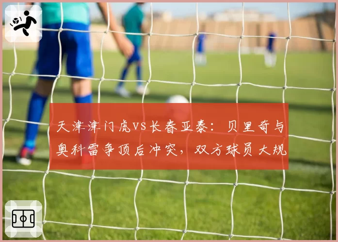 天津津门虎vs长春亚泰：贝里奇与奥科雷争顶后冲突，双方球员大规模推搡各罚一人