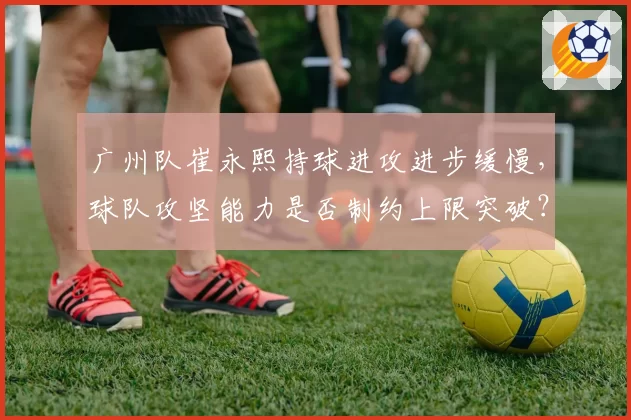 广州队崔永熙持球进攻进步缓慢，球队攻坚能力是否制约上限突破？