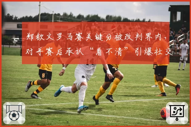 郑钦文罗马赛关键分被改判界内,对手赛后承认“看不清”引爆社交媒体争议