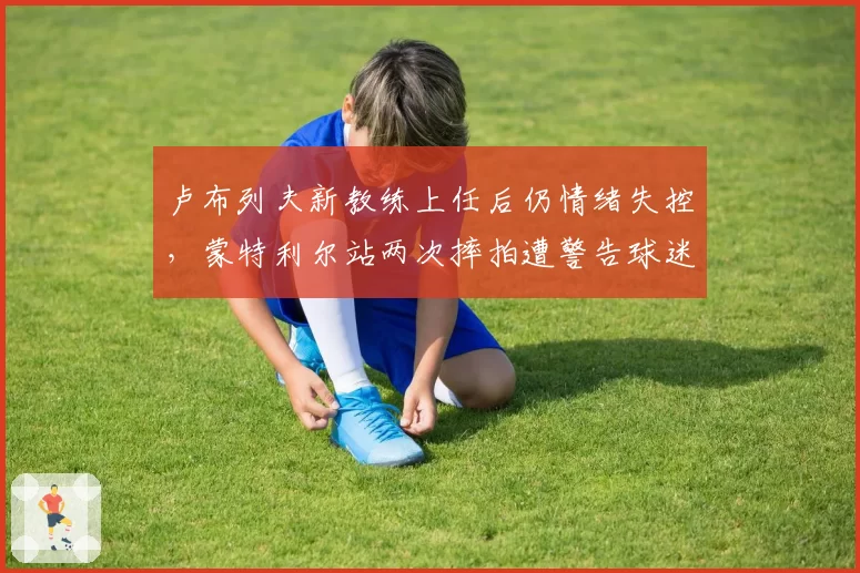 卢布列夫新教练上任后仍情绪失控，蒙特利尔站两次摔拍遭警告球迷呼吁禁赛