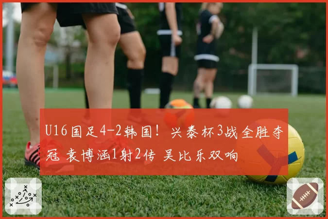 U16国足4-2韩国！兴泰杯3战全胜夺冠 袁博涵1射2传 吴比乐双响