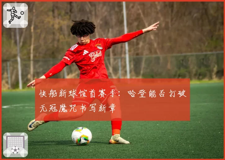 快船新球馆首赛季：哈登能否打破无冠魔咒书写新章