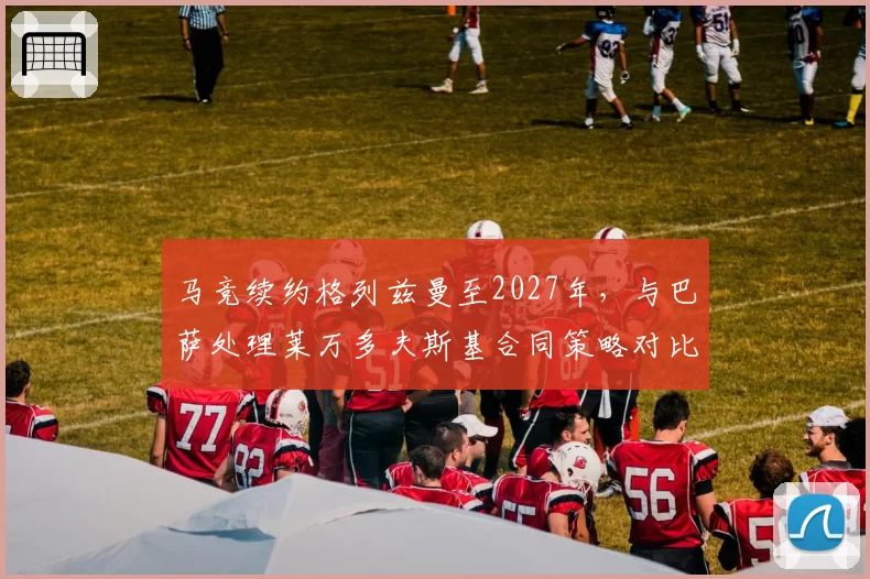马竞续约格列兹曼至2027年,与巴萨处理莱万多夫斯基合同策略对比