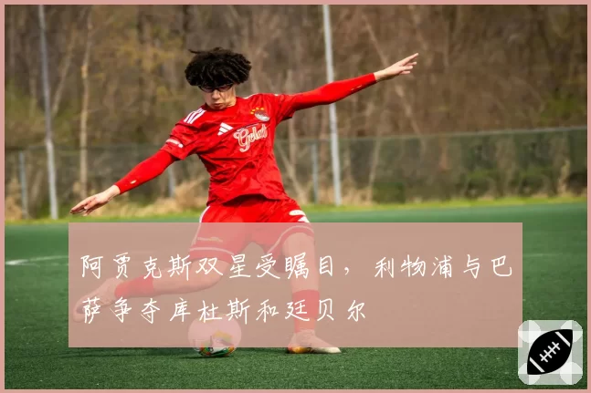 阿贾克斯双星受瞩目，利物浦与巴萨争夺库杜斯和廷贝尔