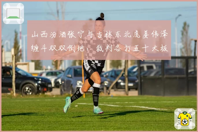 山西汾酒张宁与吉林东北虎姜伟泽缠斗双双倒地,裁判各打五十大板引争议