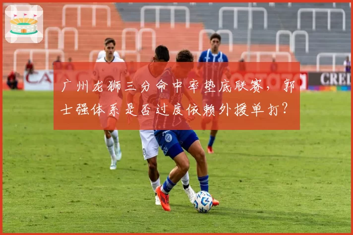 广州龙狮三分命中率垫底联赛，郭士强体系是否过度依赖外援单打？