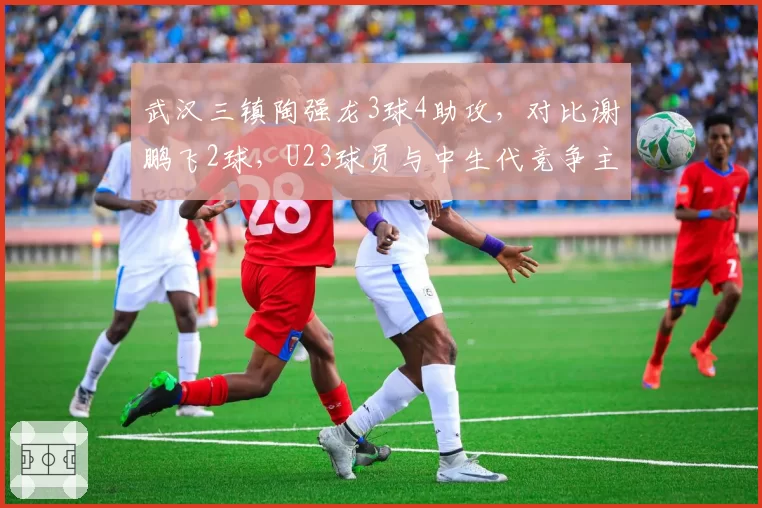 武汉三镇陶强龙3球4助攻，对比谢鹏飞2球，U23球员与中生代竞争主力