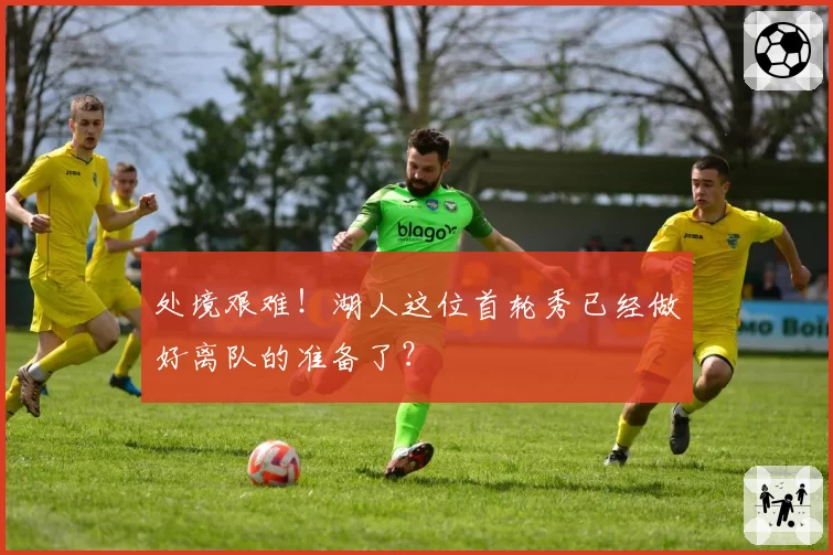 处境艰难！湖人这位首轮秀已经做好离队的准备了？