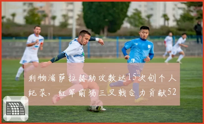 利物浦萨拉赫助攻数达15次创个人纪录，红军前场三叉戟合力贡献52球