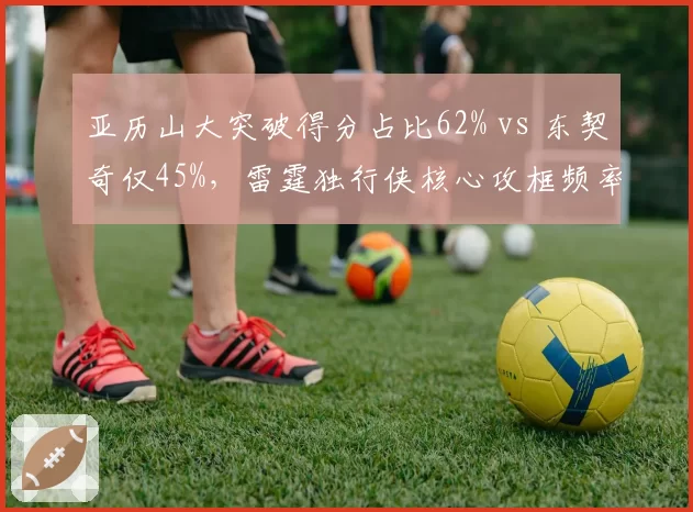 亚历山大突破得分占比62% vs 东契奇仅45%，雷霆独行侠核心攻框频率对比揭示战术重心