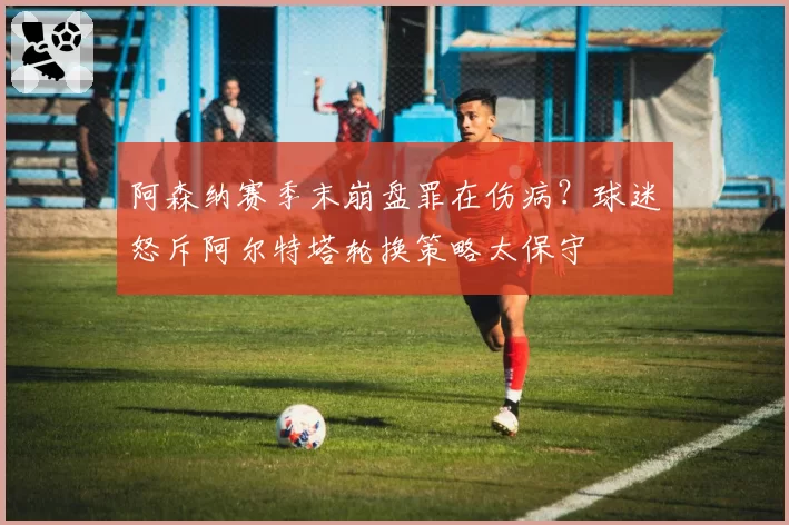 阿森纳赛季末崩盘罪在伤病?球迷怒斥阿尔特塔轮换策略太保守