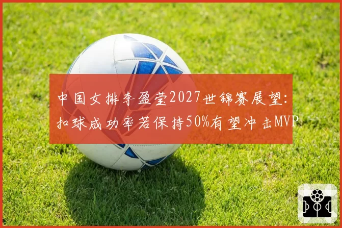 中国女排李盈莹2027世锦赛展望：扣球成功率若保持50%有望冲击MVP