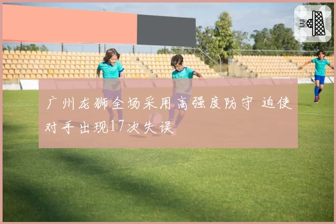 广州龙狮全场采用高强度防守 迫使对手出现17次失误