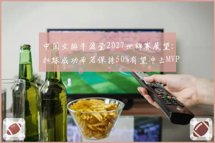 中国女排李盈莹2027世锦赛展望：扣球成功率若保持50%有望冲击MVP