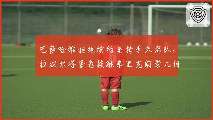 巴萨哈维拒绝续约坚持季末离队，拉波尔塔紧急接触弗里克前景几何？