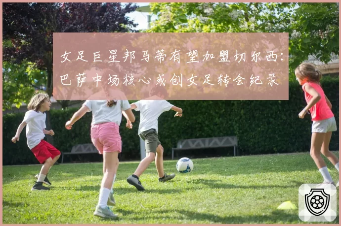女足巨星邦马蒂有望加盟切尔西:巴萨中场核心或创女足转会纪录